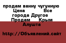  продам ванну чугунную › Цена ­ 7 000 - Все города Другое » Продам   . Крым,Алушта